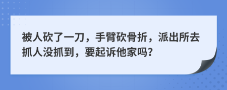 被人砍了一刀，手臂砍骨折，派出所去抓人没抓到，要起诉他家吗？