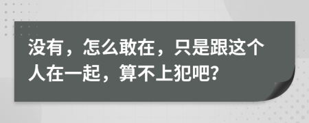 没有，怎么敢在，只是跟这个人在一起，算不上犯吧？