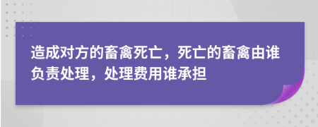 造成对方的畜禽死亡，死亡的畜禽由谁负责处理，处理费用谁承担