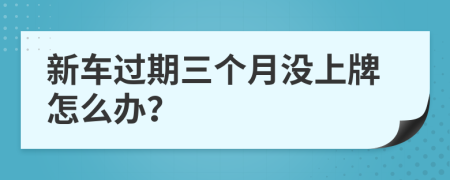 新车过期三个月没上牌怎么办？