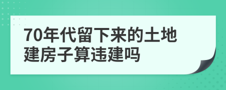 70年代留下来的土地建房子算违建吗