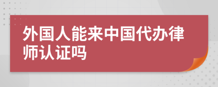 外国人能来中国代办律师认证吗