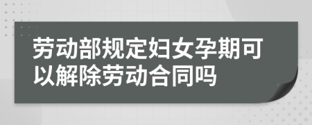 劳动部规定妇女孕期可以解除劳动合同吗