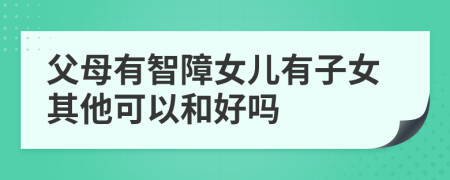 父母有智障女儿有子女其他可以和好吗