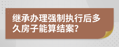 继承办理强制执行后多久房子能算结案？