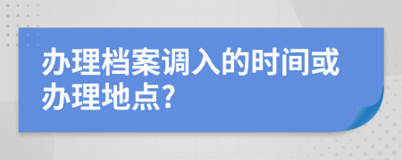 办理档案调入的时间或办理地点?