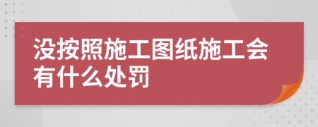 没按照施工图纸施工会有什么处罚