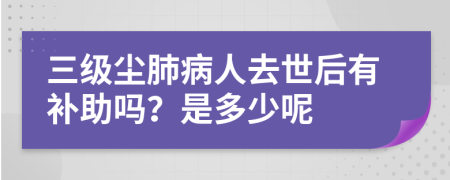 三级尘肺病人去世后有补助吗？是多少呢