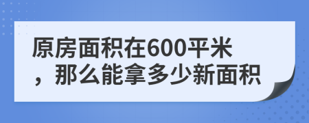 原房面积在600平米，那么能拿多少新面积