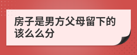 房子是男方父母留下的该么么分