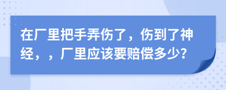 在厂里把手弄伤了，伤到了神经，，厂里应该要赔偿多少？