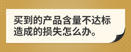 买到的产品含量不达标造成的损失怎么办。