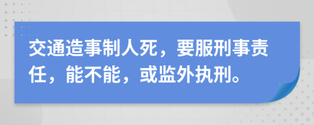 交通造事制人死，要服刑事责任，能不能，或监外执刑。