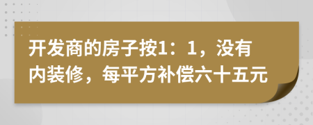 开发商的房子按1：1，没有内装修，每平方补偿六十五元