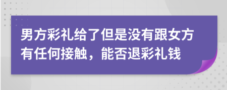 男方彩礼给了但是没有跟女方有任何接触，能否退彩礼钱