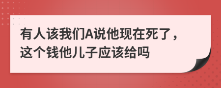 有人该我们A说他现在死了，这个钱他儿子应该给吗