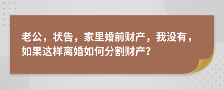 老公，状告，家里婚前财产，我没有，如果这样离婚如何分割财产？