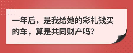 一年后，是我给她的彩礼钱买的车，算是共同财产吗？