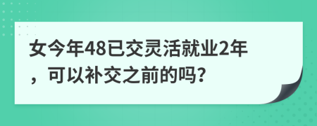 女今年48已交灵活就业2年，可以补交之前的吗？