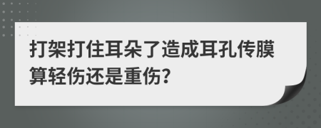 打架打住耳朵了造成耳孔传膜算轻伤还是重伤？