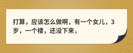 打算，应该怎么做啊，有一个女儿，3岁，一个楼，还没下来，