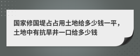 国家修国堤占占用土地给多少钱一平，土地中有抗旱井一口给多少钱