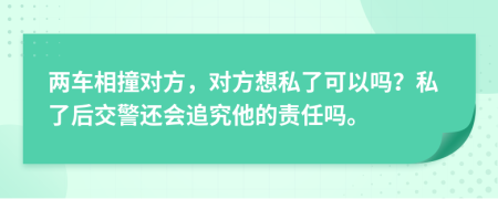 两车相撞对方，对方想私了可以吗？私了后交警还会追究他的责任吗。