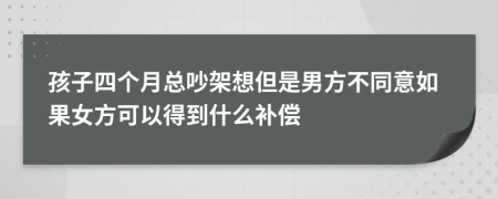 孩子四个月总吵架想但是男方不同意如果女方可以得到什么补偿