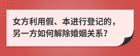 女方利用假、本进行登记的，另一方如何解除婚姻关系？