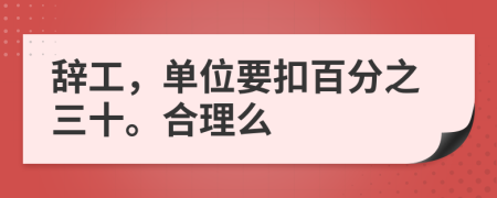 辞工，单位要扣百分之三十。合理么