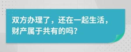 双方办理了，还在一起生活，财产属于共有的吗？