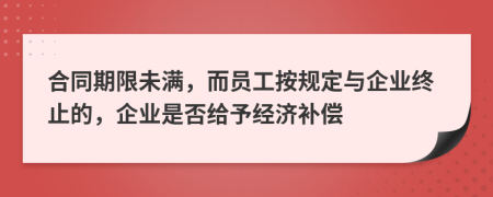 合同期限未满，而员工按规定与企业终止的，企业是否给予经济补偿