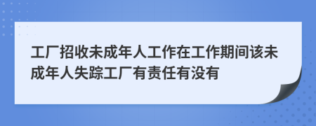 工厂招收未成年人工作在工作期间该未成年人失踪工厂有责任有没有