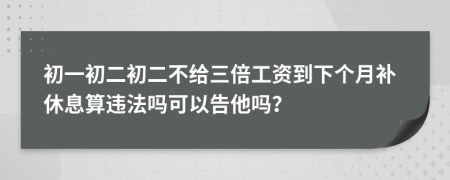 初一初二初二不给三倍工资到下个月补休息算违法吗可以告他吗？