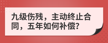 九级伤残，主动终止合同，五年如何补偿？