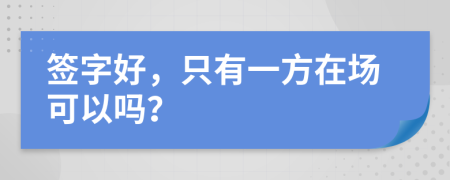 签字好，只有一方在场可以吗？
