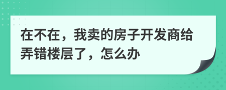 在不在，我卖的房子开发商给弄错楼层了，怎么办