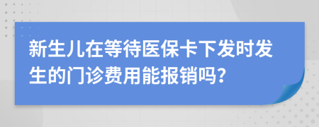 新生儿在等待医保卡下发时发生的门诊费用能报销吗？