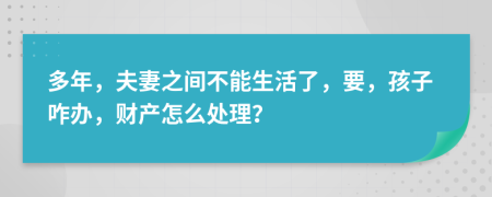 多年，夫妻之间不能生活了，要，孩子咋办，财产怎么处理？