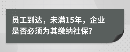 员工到达，未满15年，企业是否必须为其缴纳社保？