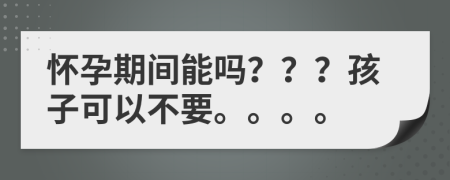 怀孕期间能吗？？？孩子可以不要。。。。