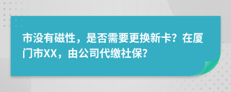 市没有磁性，是否需要更换新卡？在厦门市XX，由公司代缴社保？