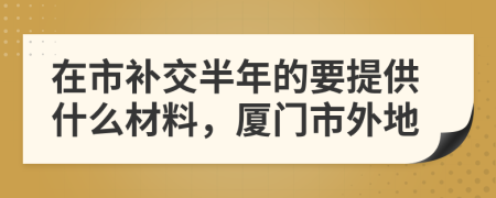 在市补交半年的要提供什么材料，厦门市外地