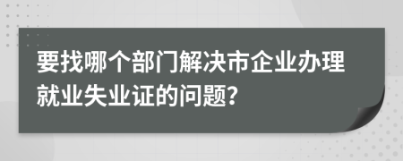 要找哪个部门解决市企业办理就业失业证的问题？