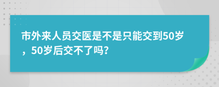 市外来人员交医是不是只能交到50岁，50岁后交不了吗？