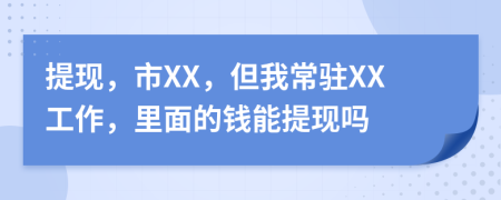 提现，市XX，但我常驻XX工作，里面的钱能提现吗