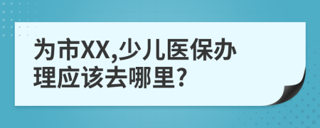 为市XX,少儿医保办理应该去哪里?