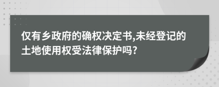 仅有乡政府的确权决定书,未经登记的土地使用权受法律保护吗?