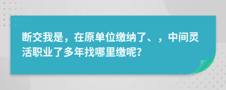 断交我是，在原单位缴纳了、，中间灵活职业了多年找哪里缴呢？