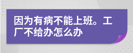 因为有病不能上班。工厂不给办怎么办